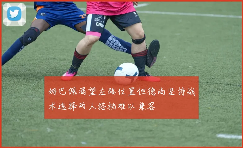姆巴佩渴望左路位置但德尚坚持战术选择两人搭档难以兼容