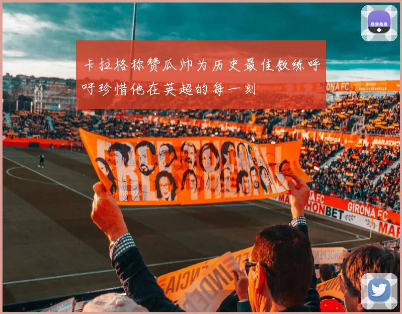 卡拉格称赞瓜帅为历史最佳教练呼吁珍惜他在英超的每一刻