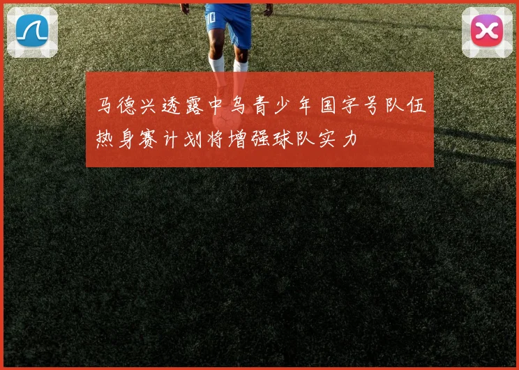 马德兴透露中乌青少年国字号队伍热身赛计划将增强球队实力
