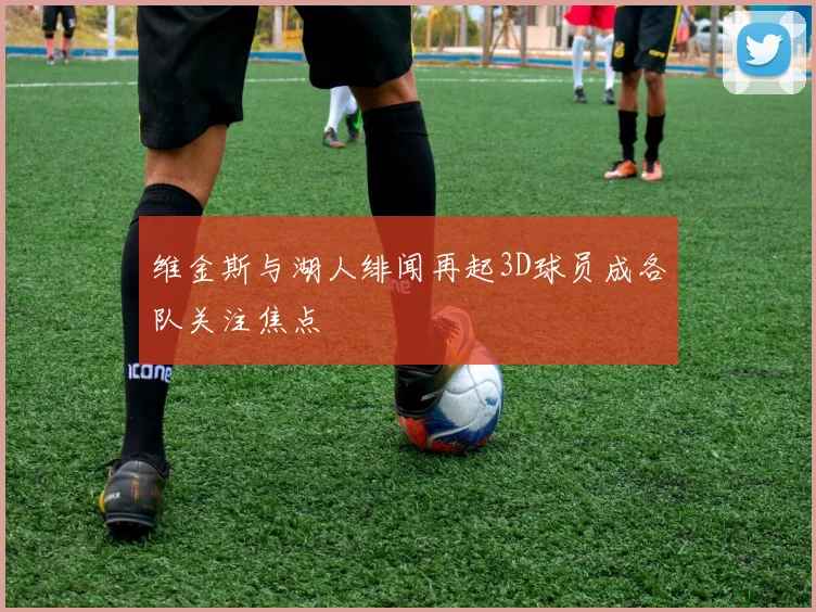 维金斯与湖人绯闻再起3D球员成各队关注焦点