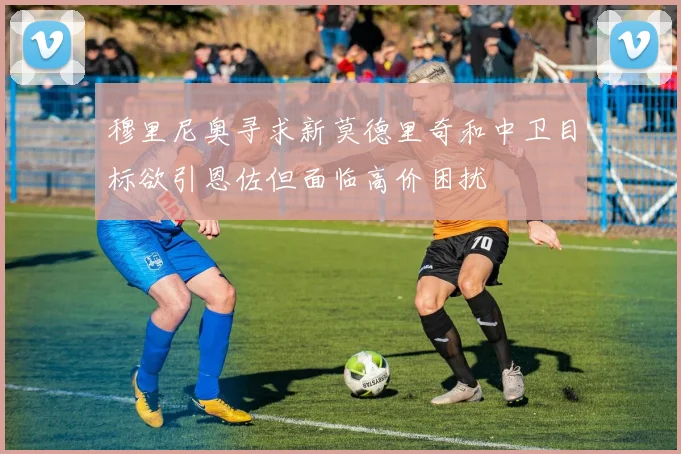 穆里尼奥寻求新莫德里奇和中卫目标欲引恩佐但面临高价困扰