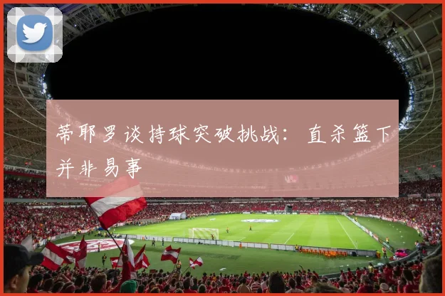 蒂耶罗谈持球突破挑战：直杀篮下并非易事