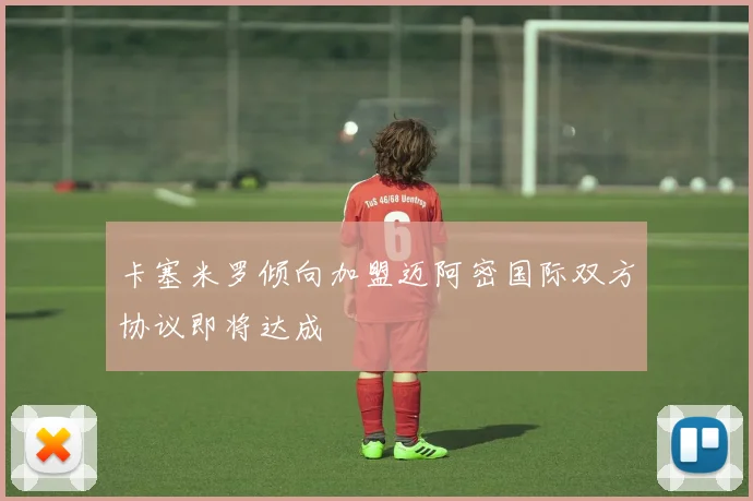 卡塞米罗倾向加盟迈阿密国际双方协议即将达成