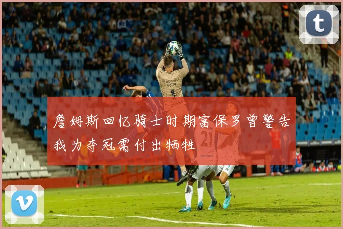 詹姆斯回忆骑士时期富保罗曾警告我为夺冠需付出牺牲