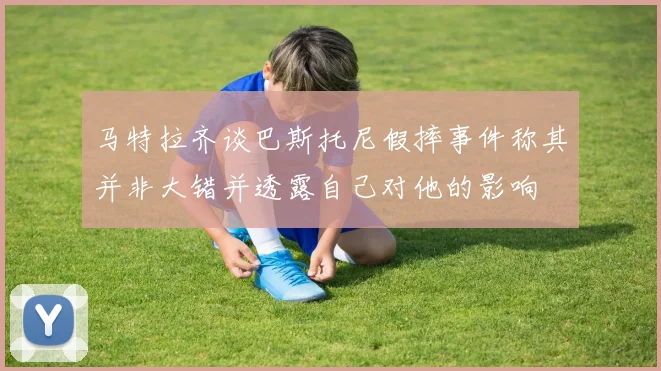 马特拉齐谈巴斯托尼假摔事件称其并非大错并透露自己对他的影响
