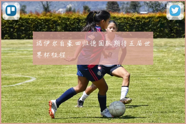 诺伊尔自豪回归德国队期待五届世界杯征程
