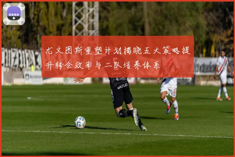 尤文图斯重塑计划揭晓五大策略提升转会效率与二队培养体系