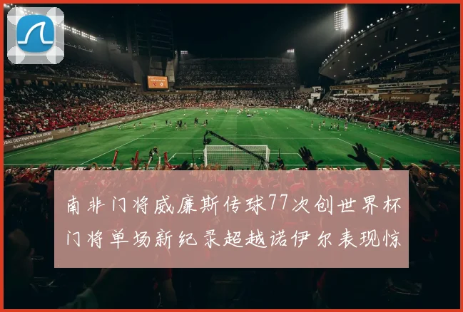 南非门将威廉斯传球77次创世界杯门将单场新纪录超越诺伊尔表现惊艳
