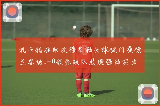 扎卡精准助攻穆基勒头球破门桑德兰客场1-0领先狼队展现强劲实力
