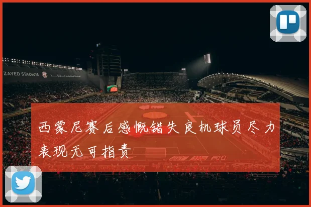 西蒙尼赛后感慨错失良机球员尽力表现无可指责