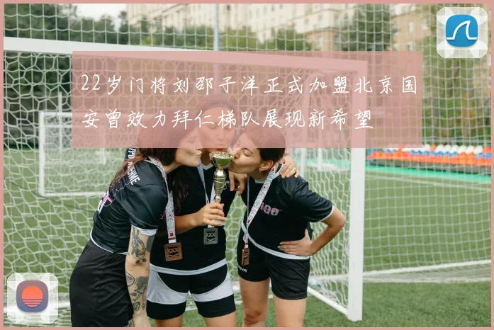22岁门将刘邵子洋正式加盟北京国安曾效力拜仁梯队展现新希望