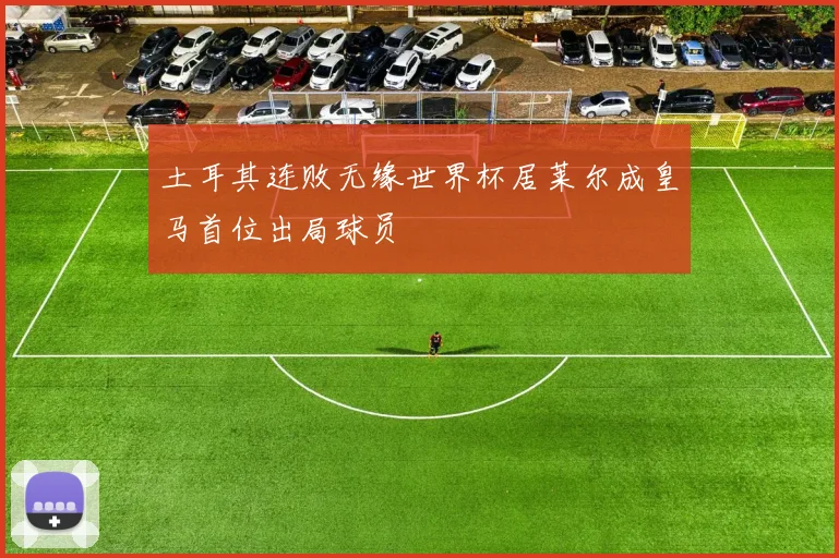 土耳其连败无缘世界杯居莱尔成皇马首位出局球员