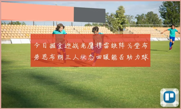 今日掘金迎战老鹰穆雷缺阵戈登布劳恩布朗三人状态回暖能否助力球队取胜